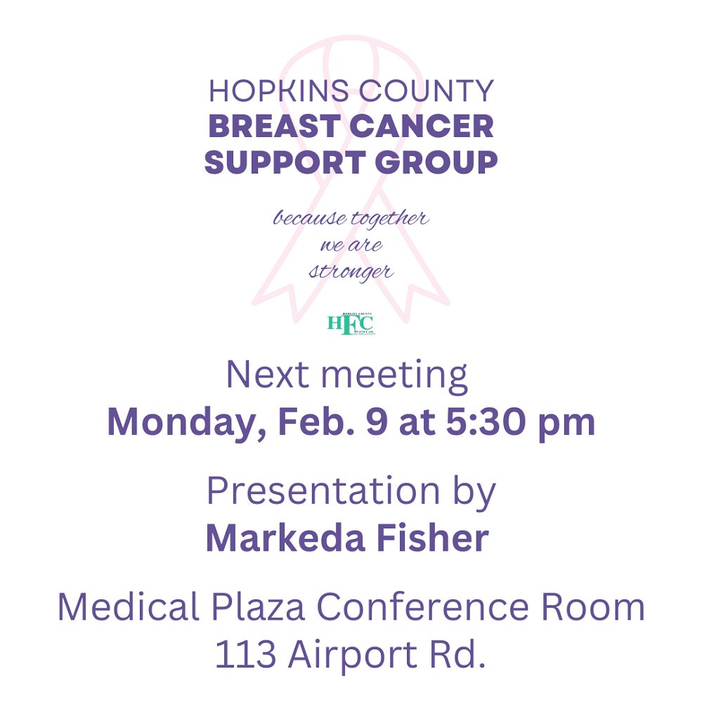 Markeda Fisher, retired librarian, will speak at the next meeting of the Hopkins County Breast Cancer Support Group on Monday, February 9 at 5:30 p.m. in the Medical Plaza, 113 Airport Rd. Ladies who have or have had any type of cancer are welcome to fellowship and have fun as Markeda shares book recommendations from a variety of genres. Interested in serving as a guest speaker? Contact the Foundation at (903) 438-4799.